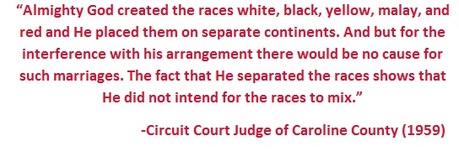 Quote by the Circuit Court Judge of Caroline County in 1959 - Almighty God created the races white, black, yellow, malay, and red and He placed them on separate continents. And but for the interference with his arrangement there would be no cause for such marriages. The fact that He separated the races shows that He did not intend for the races to mix